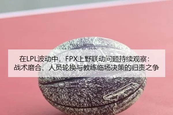 在LPL波动中，FPX上野联动问题持续观察：战术磨合、人员轮换与教练临场决策的归责之争